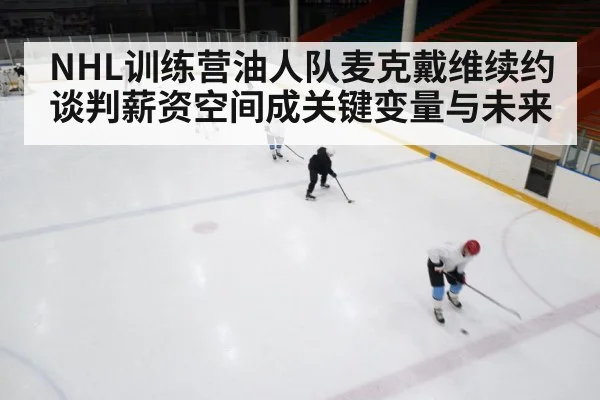 NHL训练营油人队麦克戴维续约谈判薪资空间成关键变量与未来（kaiyun）